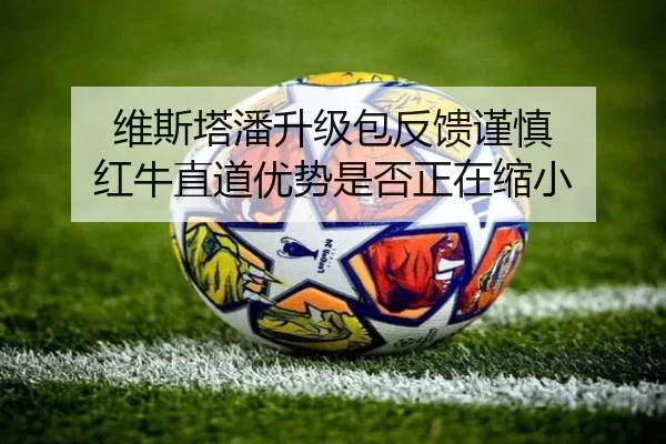 维斯塔潘升级包反馈谨慎 红牛直道优势是否正在缩小