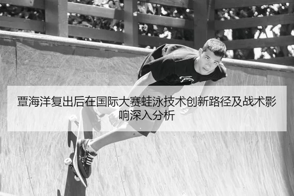 覃海洋复出后在国际大赛蛙泳技术创新路径及战术影响深入分析