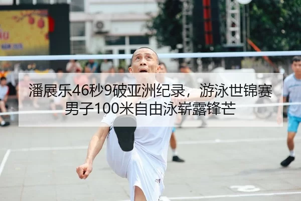 潘展乐46秒9破亚洲纪录，游泳世锦赛男子100米自由泳崭露锋芒
