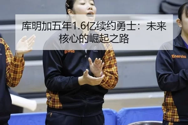 库明加五年1.6亿续约勇士：未来核心的崛起之路